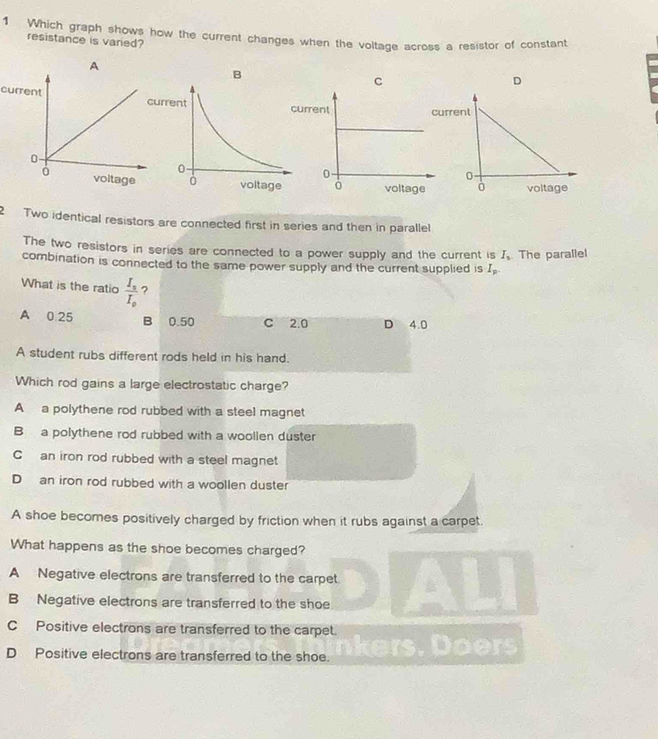 Which graph shows how the current changes when the voltage across a resistor of constant
resistance is varied?
A
B
C
D
current

2 Two identical resistors are connected first in series and then in parallel
The two resistors in series are connected to a power supply and the current is I_n. The parallel
combination is connected to the same power supply and the current supplied is I_p. 
What is the ratio frac I_sI_p ?
A 0 25 B 0.50 C 2.0 D 4.0
A student rubs different rods held in his hand.
Which rod gains a large electrostatic charge?
A a polythene rod rubbed with a steel magnet
B a polythene rod rubbed with a woollen duster
C an iron rod rubbed with a steel magnet
Dan iron rod rubbed with a woollen duster
A shoe becomes positively charged by friction when it rubs against a carpet.
What happens as the shoe becomes charged?
A Negative electrons are transferred to the carpet.
B Negative electrons are transferred to the shoe
C Positive electrons are transferred to the carpet.
DPositive electrons are transferred to the shoe. ers . rs