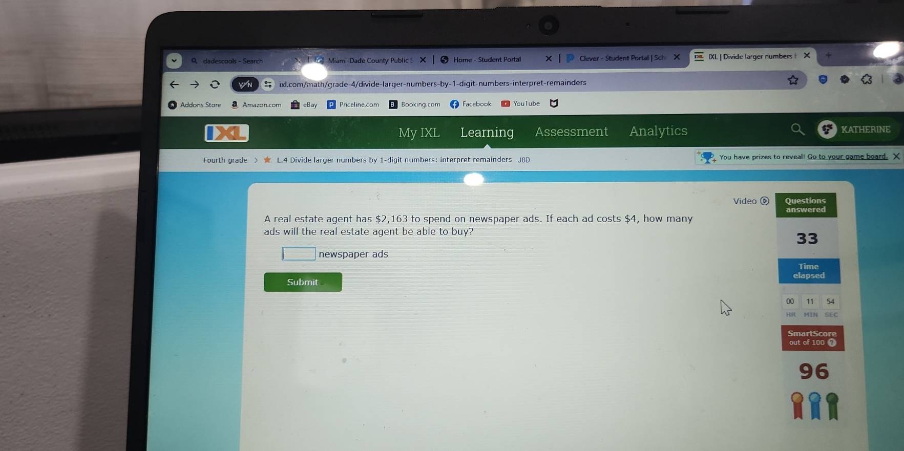 dadescools - Search o Miami-Dade County Public Home - Student Portal Clever - Student Portal | Sch X IXL | Divide larger numbers 
ixl.com/math/grade-4/divide-larger-numbers-by-1-digit-numbers-interpret-remainders 
Addons Store Amazon.com eBay Priceline.com Booking.com Facebook YouTube 
My IXL Learning Assessment Analytics KATHERINE 
Fourth grade > L.4 Divide larger numbers by 1 -digit numbers: interpret remainders J8D You have prizes to reveal! Go to your game board. X 
Video ⓑ Questions 
A real estate agent has $2,163 to spend on newspaper ads. If each ad costs $4, how many 
ads will the real estate agent be able to buy?
33
□ newspaper ads Time 
elapsed 
Submit 
00 11 54 
SEC 
SmartScor 
out of 100 ? 
96