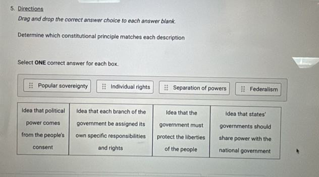 Directions
Drag and drop the correct answer choice to each answer blank
Determine which constitutional principle matches each description
Select ONE correct answer for each box.
Popular sovereignty Individual rights Separation of powers Federalism
Idea that political Idea that each branch of the Idea that the Idea that states'
power comes government be assigned its government must governments should
from the people's own specific responsibilities protect the liberties share power with the
consent and rights of the people national government