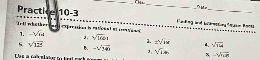 Class_ Date 
Practice 10-3 Finding and Estimating Square Roots 
Tell whether c expression is rational or irrational. 
1. -sqrt(64)
2. sqrt(1600)
3. ± sqrt(160)
5. sqrt(125) 4. sqrt(144)
6. -sqrt(340)
7. sqrt(1.96)
Use a calculator to find each so 
8. -sqrt(0.09)