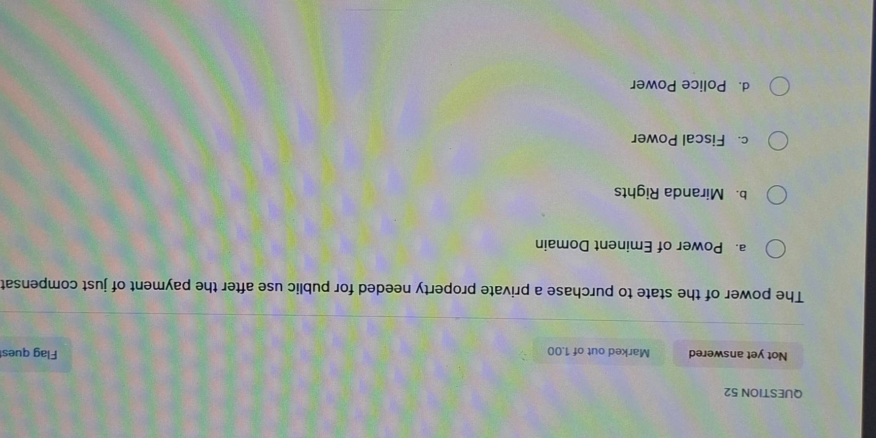 Not yet answered Marked out of 1.00 Flag quest
The power of the state to purchase a private property needed for public use after the payment of just compensat
a. Power of Eminent Domain
b. Miranda Rights
c. Fiscal Power
d. Police Power