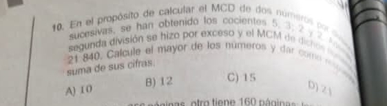 En el propósito de calcular el MCD de dos números por s
sucesivas, se han obtenido los cocientes 5. 3; 2 y 2 A
segunda división se hizo por exceso y el MCM de dicno
21 840. Calcule el mayor de los números y dar comó r o
suma de sus cifras.
A) 1 0 B) 12 C) 15
D) Z