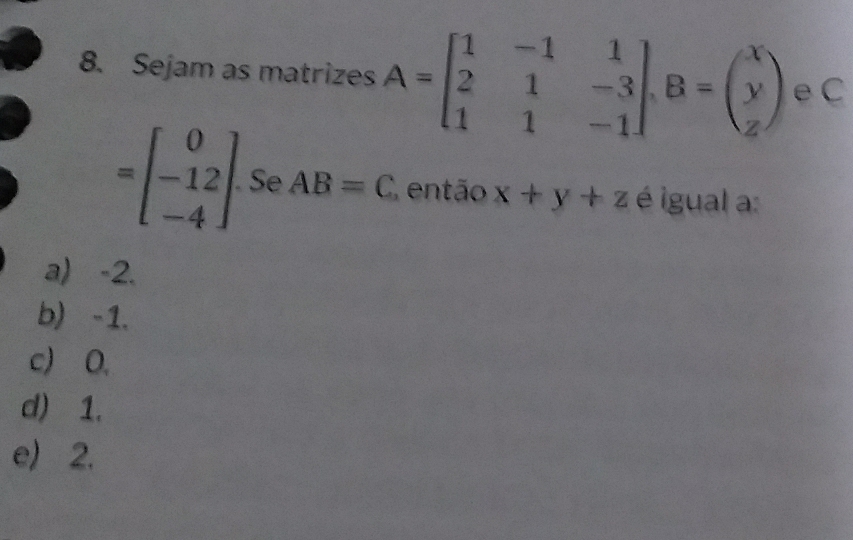 Sejam as matrizes A=beginbmatrix 1&-1&1 2&1&-3 1&1&-1endbmatrix , B=beginpmatrix x y zendpmatrix eC
=beginbmatrix 0 -12 -4endbmatrix. Se AB=C então x+y+z é igual a:
a) -2.
b) -1.
c) 0,
d) 1.
e) 2.