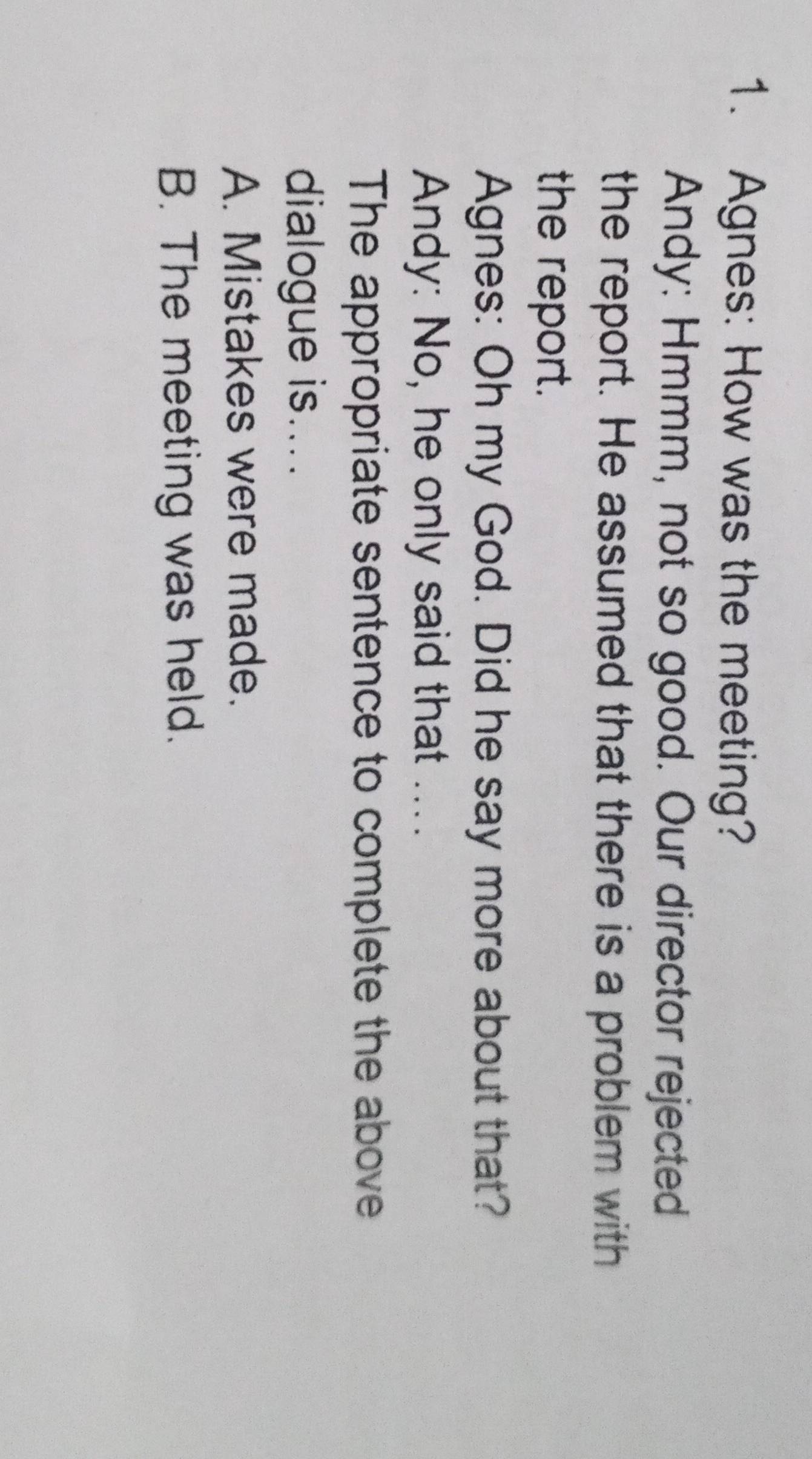 Agnes: How was the meeting?
Andy: Hmmm, not so good. Our director rejected
the report. He assumed that there is a problem with
the report.
Agnes: Oh my God. Did he say more about that?
Andy: No, he only said that ....
The appropriate sentence to complete the above
dialogue is....
A. Mistakes were made.
B. The meeting was held.