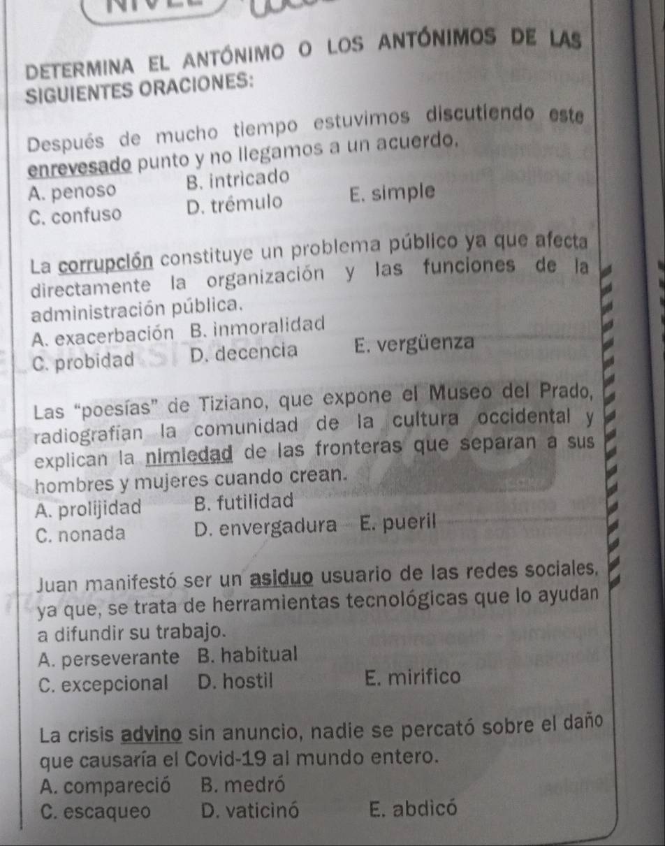 determina el antónimo o los antónimos de las
SIGUIENTES ORACIONES:
Después de mucho tiempo estuvimos discutiendo este
enrevesado punto y no llegamos a un acuerdo.
A. penoso B. intricado
C. confuso D. trémulo E. simple
La corrupción constituye un problema público ya que afecta
directamente la organización y las funciones de la
administración pública.
A. exacerbación B. inmoralidad
C. probidad D. decencia E. vergüenza
Las “poesías” de Tiziano, que expone el Museo del Prado,
radiografían la comunidad de la cultura occidental y
explican la nimledad de las fronteras que separan a sus
hombres y mujeres cuando crean.
A. prolijidad B. futilidad
C. nonada D. envergadura E. pueril
Juan manifestó ser un asiduo usuario de las redes sociales,
ya que, se trata de herramientas tecnológicas que lo ayudan
a difundir su trabajo.
A. perseverante B. habitual
C. excepcional D. hostil E. mirifico
La crisis advino sin anuncio, nadie se percató sobre el daño
que causaría el Covid-19 al mundo entero.
A. compareció B. medró
C. escaqueo D. vaticinó E. abdicó