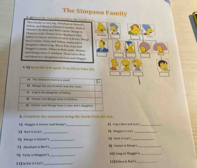 The Simpson Family 
1. a) fead the text and complete the family t 
This family is very big. Abraham is Homer's 
father, and Mona is Homer's mother. Herb is 
Homer's brother and Bart's uncle. Marge is 
Homer's wife. Homer is her husband Her Meal== 1 s=k = 
father is Clancy and her mother is Jackie. Marge 
has 2 sisters. Patty ànd Selma. Selma has a 
daughter called Ling. She is Bart, Lisa and 
Maggie's cousin. Selma is their aunt. Homer 
and Marge have 3 children. Their son is Bart Walima 
and their two daughters are Lisa and Maggie. 
1, b) Read the text again. True (T) or False (F). 
2. Complete the sentences using the words from the text. 
1) Maggie is Homer and Marge's_ . 2) Ling is Bart and Lisa's_ . 
3) Bart is Lisa's _: 4) Maggie is Lisa's _. 
5) Marge is Homer's _. 6) Herb is Lisa's _、. 
7) Abraham is Bart's _8) Homer is Marge's_ . 
9) Patty is Maggies's _. 10) Ling is Maggie's _, 
11)Jackie is Lisa's _12)Selma is Bart's _.