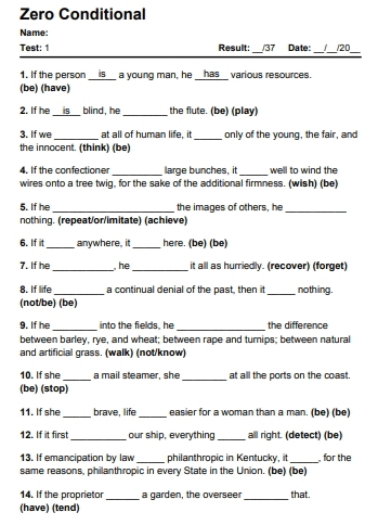 Zero Conditional 
Name: 
Test: 1 Result: /37 Date: /20 
1. If the person is _a young man, he __has__ various resources. 
(be) (have) 
2. If he __is__ blind, he _the flute. (be) (play) 
3. If we _at all of human life, it _only of the young, the fair, and 
the innocent. (think) (be) 
4. If the confectioner _large bunches, it _well to wind the 
wires onto a tree twig, for the sake of the additional firmness. (wish) (be) 
5. If he _the images of others, he_ 
nothing. (repeat/or/imitate) (achieve) 
6. If it_ anywhere, it _here. (be) (be) 
7. If he_ he _it alll as hurriedly. (recover) (forget) 
8. If life _a continual denial of the past, then it _nothing. 
(not/be) (be) 
9. If he _into the fields, he _the difference 
between barley, rye, and wheat; between rape and turnips; between natural 
and artificial grass. (walk) (not/know) 
10. If she _a mail steamer, she _at all the ports on the coast. 
(be) (stop) 
11. If she _brave, life _easier for a woman than a man. (be) (be) 
12. If it first_ our ship, everything_ all right. (detect) (be) 
13. If emancipation by law_ philanthropic in Kentucky, it _for the 
same reasons, philanthropic in every State in the Union. (be) (be) 
14. If the proprietor _a garden, the overseer _that. 
(have) (tend)