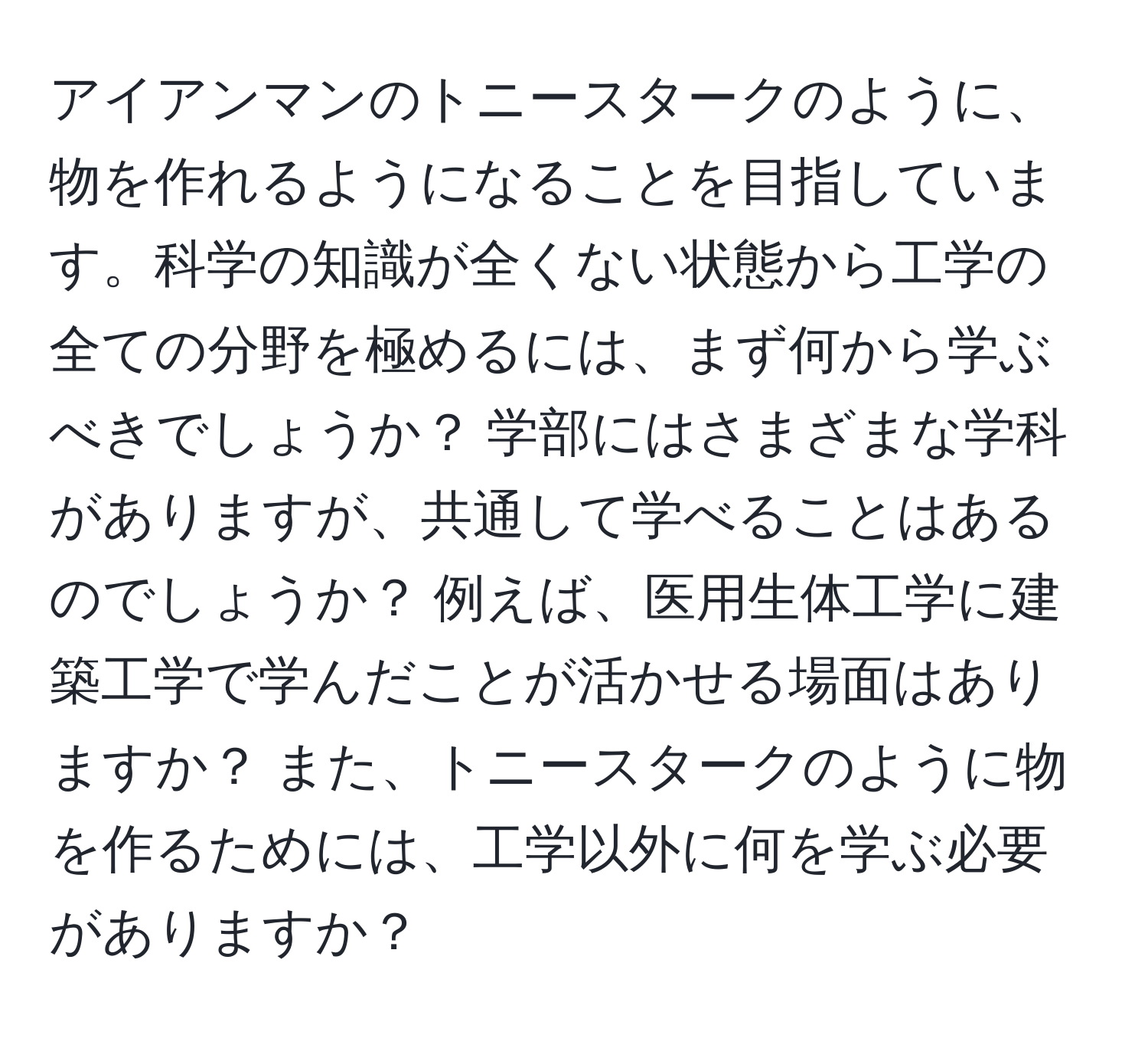 アイアンマンのトニースタークのように、物を作れるようになることを目指しています。科学の知識が全くない状態から工学の全ての分野を極めるには、まず何から学ぶべきでしょうか？ 学部にはさまざまな学科がありますが、共通して学べることはあるのでしょうか？ 例えば、医用生体工学に建築工学で学んだことが活かせる場面はありますか？ また、トニースタークのように物を作るためには、工学以外に何を学ぶ必要がありますか？