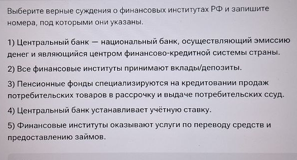 Выберите верные суждения о финансовых институтах ΡФ и залишите 
номера, πод которыми они указаны. 
1) Центральный банк - национальный банк, осушествляюший эмиссию 
денег и являющийся центром φинансово-Κредитной системы страны. 
2) Все финансовые институты πринимают вклады/депозиты. 
3) Пенсионные фонды слециализируюτся на кредитовании πродаж 
лотребительских товаров в рассрочку и выдаче потребительских ссуд. 
4) Центральный банк устанавливает учётную ставку. 
5) Финансовые институты оказывают услуги по лереводу средств и 
ηредоставлению займов.