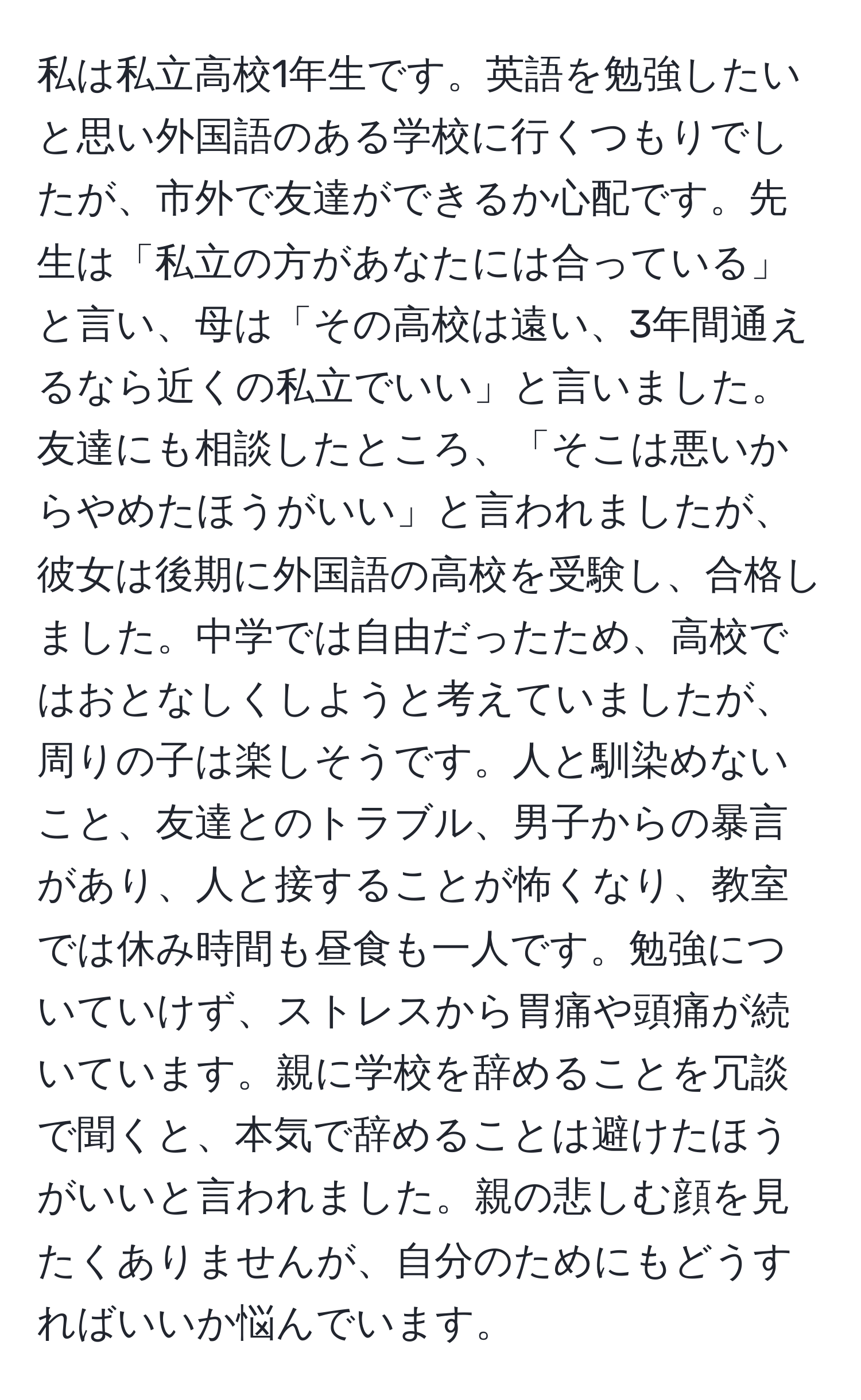 私は私立高校1年生です。英語を勉強したいと思い外国語のある学校に行くつもりでしたが、市外で友達ができるか心配です。先生は「私立の方があなたには合っている」と言い、母は「その高校は遠い、3年間通えるなら近くの私立でいい」と言いました。友達にも相談したところ、「そこは悪いからやめたほうがいい」と言われましたが、彼女は後期に外国語の高校を受験し、合格しました。中学では自由だったため、高校ではおとなしくしようと考えていましたが、周りの子は楽しそうです。人と馴染めないこと、友達とのトラブル、男子からの暴言があり、人と接することが怖くなり、教室では休み時間も昼食も一人です。勉強についていけず、ストレスから胃痛や頭痛が続いています。親に学校を辞めることを冗談で聞くと、本気で辞めることは避けたほうがいいと言われました。親の悲しむ顔を見たくありませんが、自分のためにもどうすればいいか悩んでいます。