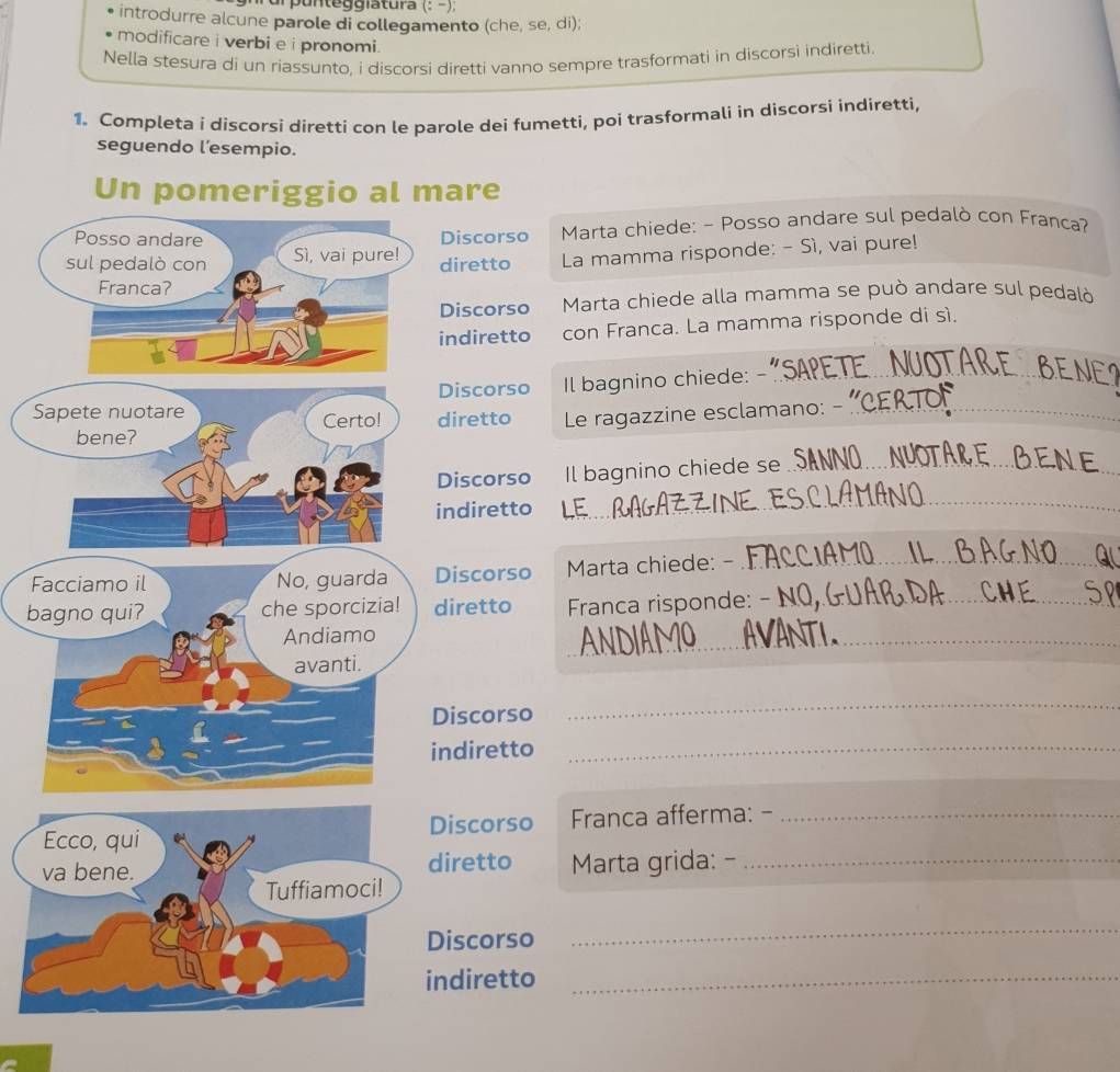 unteg iatura (: −), 
introdurre alcune parole di collegamento (che, se, di); 
modificare i verbi e i pronomi . 
Nella stesura di un riassunto, i discorsi diretti vanno sempre trasformati in discorsi indiretti. 
1. Completa i discorsi diretti con le parole dei fumetti, poi trasformali in discorsi indiretti, 
seguendo l’esempio. 
Un pomeriggio al mare 
Posso andare Discorso Marta chiede: - Posso andare sul pedalò con Franca? 
sul pedalò con Sì, vai pure! diretto La mamma risponde: - Sì, vai pure! 
Franca? 
Discorso Marta chiede alla mamma se può andare sul pedalò 
indiretto con Franca. La mamma risponde di sì. 
Discorso Il bagnino chiede: - 
_ 
Sapete nuotare Certo! diretto Le ragazzine esclamano: -_ 
bene? 
Discorso Il bagnino chiede se_ 
indiretto 
_ 
Facciamo il No, guarda Discorso Marta chiede: -_ 
bagno qui? che sporcizia! diretto Franca risponde: _ 
Andiamo 
avanti. 
_ 
Discorso 
_ 
indiretto_ 
Ecco, qui Discorso Franca afferma: -_ 
va bene. diretto Marta grida: -_ 
Tuffiamoci! 
Discorso 
_ 
indiretto_