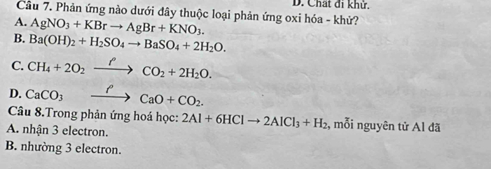 Chất đi khử.
Câu 7. Phản ứng nào dưới đây thuộc loại phản ứng oxi hóa - khử?
A. AgNO_3+KBrto AgBr+KNO_3.
B. Ba(OH)_2+H_2SO_4to BaSO_4+2H_2O.
C. CH_4+2O_2xrightarrow fCO_2+2H_2O.
D. CaCO_3xrightarrow PCaO+CO_2. 
Câu 8.Trong phản ứng hoá học: 2Al+6HClto 2AlCl_3+H_2 , mỗi nguyên tử Al đã
A. nhận 3 electron.
B. nhường 3 electron.