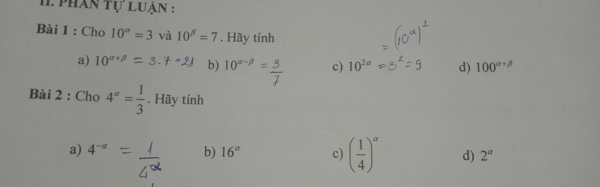 I1. phân tự luận :
Bài 1 : Cho 10^(alpha)=3 và 10^(beta)=7. Hãy tính
a) 10^(alpha +beta)
b) 10^(alpha -beta) c) 10^(2alpha) d) 100^(alpha +beta)
Bài 2 : Cho 4^(alpha)= 1/3 . Hãy tính
a) 4^(-alpha) b) 16^(alpha) c) ( 1/4 )^alpha  d) 2^(alpha)