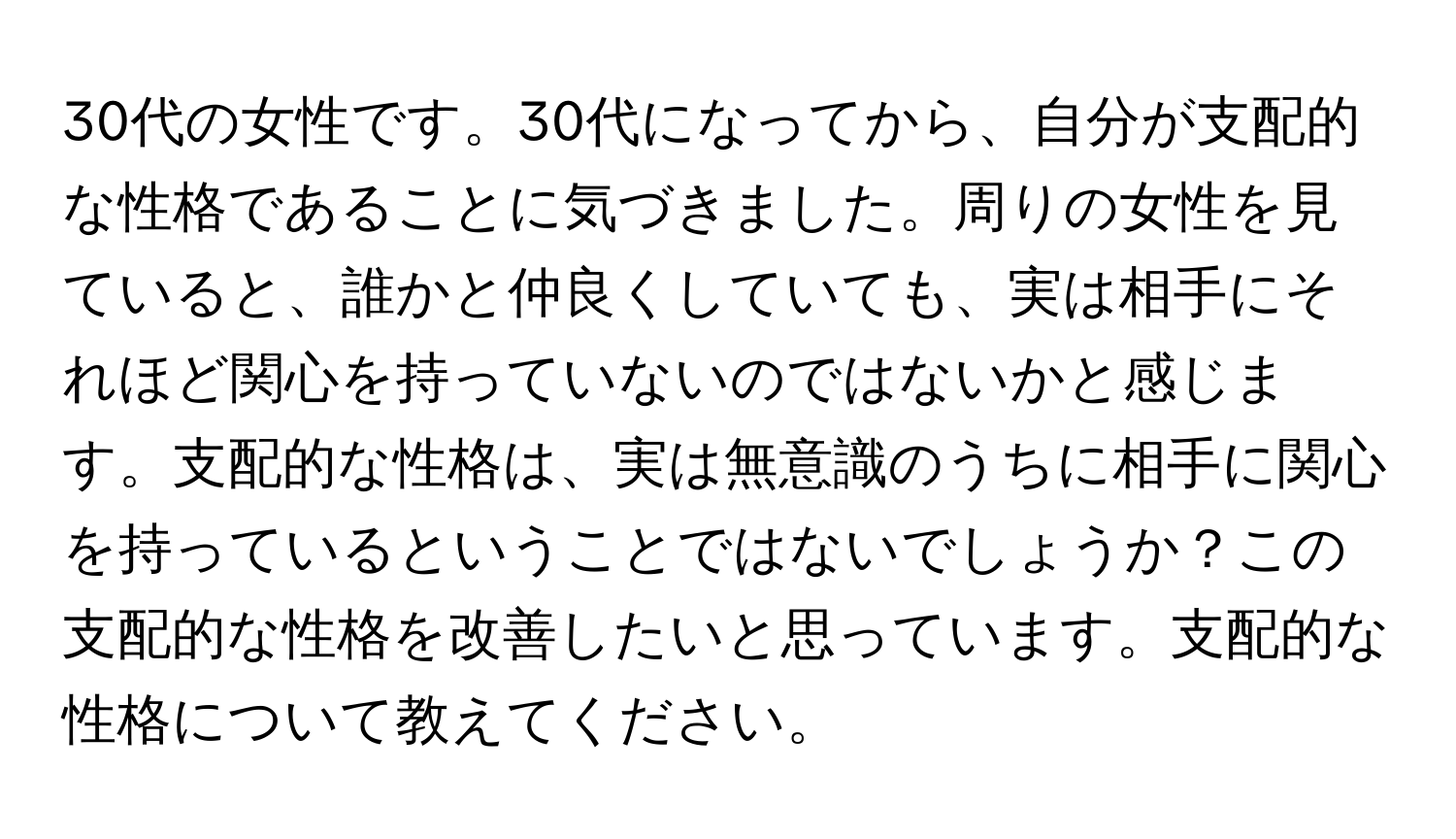 30代の女性です。30代になってから、自分が支配的な性格であることに気づきました。周りの女性を見ていると、誰かと仲良くしていても、実は相手にそれほど関心を持っていないのではないかと感じます。支配的な性格は、実は無意識のうちに相手に関心を持っているということではないでしょうか？この支配的な性格を改善したいと思っています。支配的な性格について教えてください。