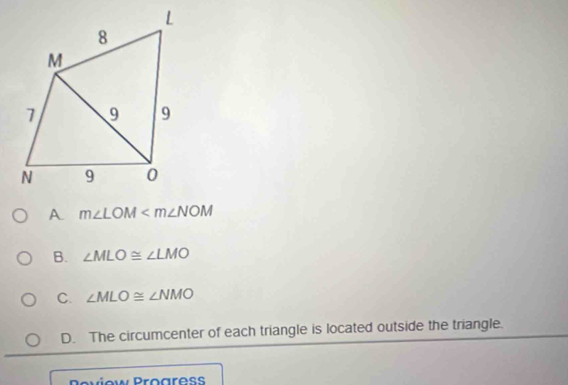 A. m∠ LOM
B. ∠ MLO≌ ∠ LMO
C. ∠ MLO≌ ∠ NMO
D. The circumcenter of each triangle is located outside the triangle.
Poview Progress