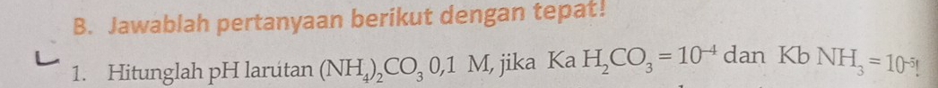 Jawablah pertanyaan berikut dengan tepat! 
1. Hitunglah pH larútan (NH_4)_2CO_30, 1M , jika Ka H_2CO_3=10^(-4) da n KbNH_3=10^(-5)!