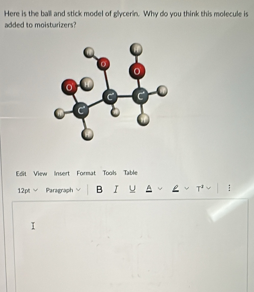 Here is the ball and stick model of glycerin. Why do you think this molecule is 
added to moisturizers? 
Edit View Insert Format Tools Table 
12pt ﹀ Paragraph B I U A T^2 :