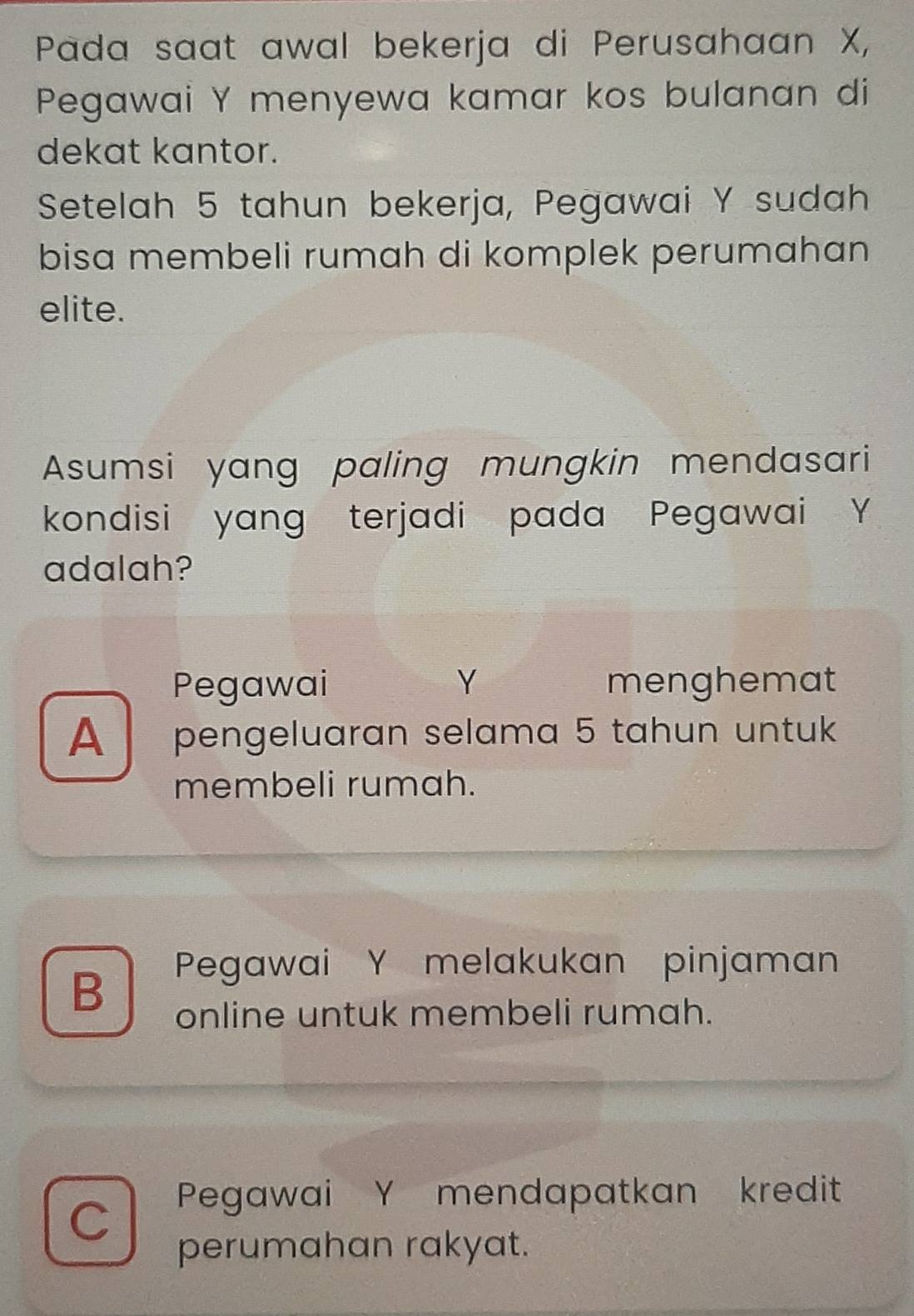 Pada saat awal bekerja di Perusahaan X,
Pegawai Y menyewa kamar kos bulanan di
dekat kantor.
Setelah 5 tahun bekerja, Pegawai Y sudah
bisa membeli rumah di komplek perumahan
elite.
Asumsi yang paling mungkin mendasari
kondisi yang terjadi pada Pegawai Y
adalah?
Pegawai Y menghemat
A pengeluaran selama 5 tahun untuk
membeli rumah.
B
Pegawai Y melakukan pinjaman
online untuk membeli rumah.
C
Pegawai Y mendapatkan kredit
perumahan rakyat.