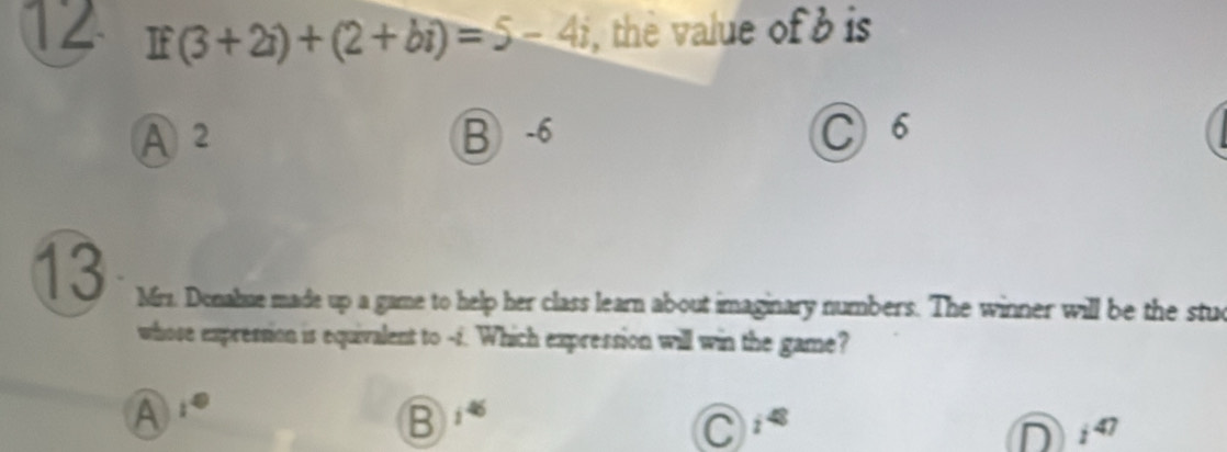 12 If(3+2i)+(2+bi)=5-4i , the value of b is
A 2 B -6 C 6
13 Mrs. Donahue made up a game to help her class learn about imaginary numbers. The winner will be the stud
whose expression is equivalent to -f. Which expression will win the game?
A
B i^(46)
C i^(48)
D i^(47)