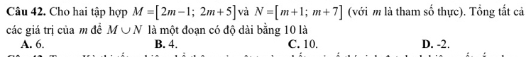 Cho hai tập hợp M=[2m-1;2m+5] và N=[m+1;m+7] (với m là tham số thực). Tổng tất cả
các giá trị của m đề M∪ N là một đoạn có độ dài bằng 10 là
A. 6. B. 4. C. 10. D. -2.