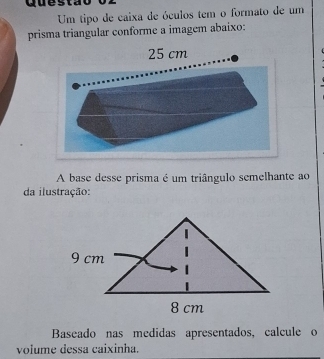 Quest a 
Um tipo de caixa de óculos tem o formato de um 
prisma triangular conforme a imagem abaixo: 
A base desse prisma é um triângulo semelhante ao 
da ilustração: 
Baseado nas medidas apresentados, calcule o 
volume dessa caixinha.