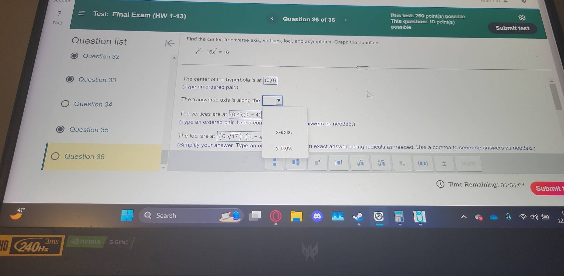 This test: 250 point(s) possible 
? Test: Final Exam (HW 1-13) Question 36 of 36 This question: 10 point(s) 
FAQ possible 
Submit test 
Question list 
Find the center, transverse axis, vertices, foci, and asymptotes. Graph the equation.
y^2-16x^2=16
Question 32 
… 
Question 33 The center of the hyperbola is at (0,0)
(Type an ordered pair.) 
The transverse axis is along the 
Question 34 
The vertices are at (0,4), (0,-4)
(Type an ordered pair. Use a com iswers as needed.) 
Question 35 x-axis. 
The foci are at (0,sqrt(17)),(0,-sqrt()
(Simplify your answer. Type an o y-axis. n exact answer, using radicals as needed. Use a comma to separate answers as needed.) 
Question 36 
 □ /□   □  □ /□   □^(□) |■ | sqrt(□ ) sqrt[x](11) a (1,1) + More 
Time Remaining: 01:04:01 Submit 
Search 
3ms Anvidia G-SYNC 
I 240Hz