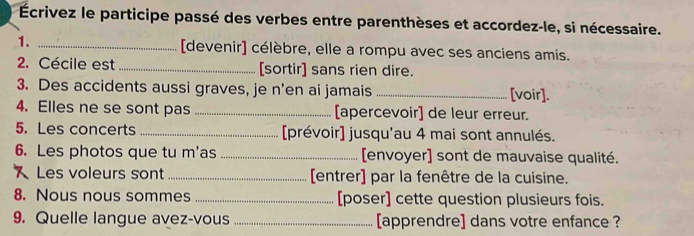 Écrivez le participe passé des verbes entre parenthèses et accordez-le, si nécessaire. 
1. _[devenir] célèbre, elle a rompu avec ses anciens amis. 
2. Cécile est _[sortir] sans rien dire. 
3. Des accidents aussi graves, je n’en ai jamais _[voir]. 
4. Elles ne se sont pas _[apercevoir] de leur erreur. 
5. Les concerts _[prévoir] jusqu'au 4 mai sont annulés. 
6. Les photos que tu m'as _[envoyer] sont de mauvaise qualité. 
Les voleurs sont _[entrer] par la fenêtre de la cuisine. 
8. Nous nous sommes _[poser] cette question plusieurs fois. 
9. Quelle langue avez-vous _[apprendre] dans votre enfance ?