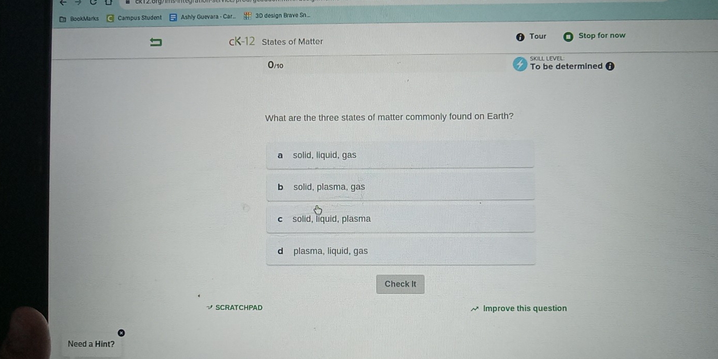 BookMarks Campus Student Ashly Guevara - Car... 3D design Brave Sn..
Tour
States of Matter Stop for now
SKILL LEVEL:
0/10 To be determined
What are the three states of matter commonly found on Earth?
a solid, liquid, gas
b solid, plasma, gas
c solid, liquid, plasma
d plasma, liquid, gas
Check It
√ SCRATCHPAD Improve this question
Need a Hint?