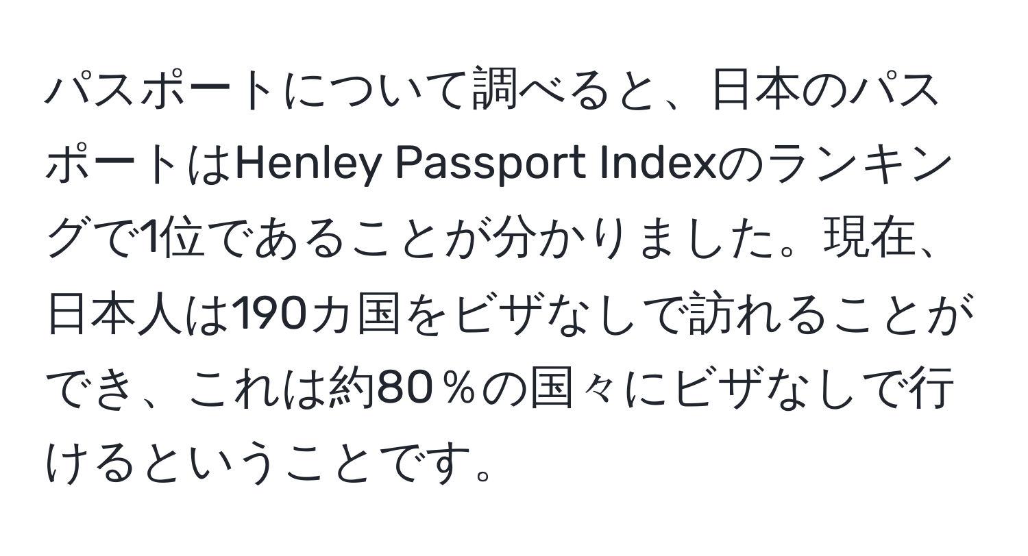 パスポートについて調べると、日本のパスポートはHenley Passport Indexのランキングで1位であることが分かりました。現在、日本人は190カ国をビザなしで訪れることができ、これは約80％の国々にビザなしで行けるということです。