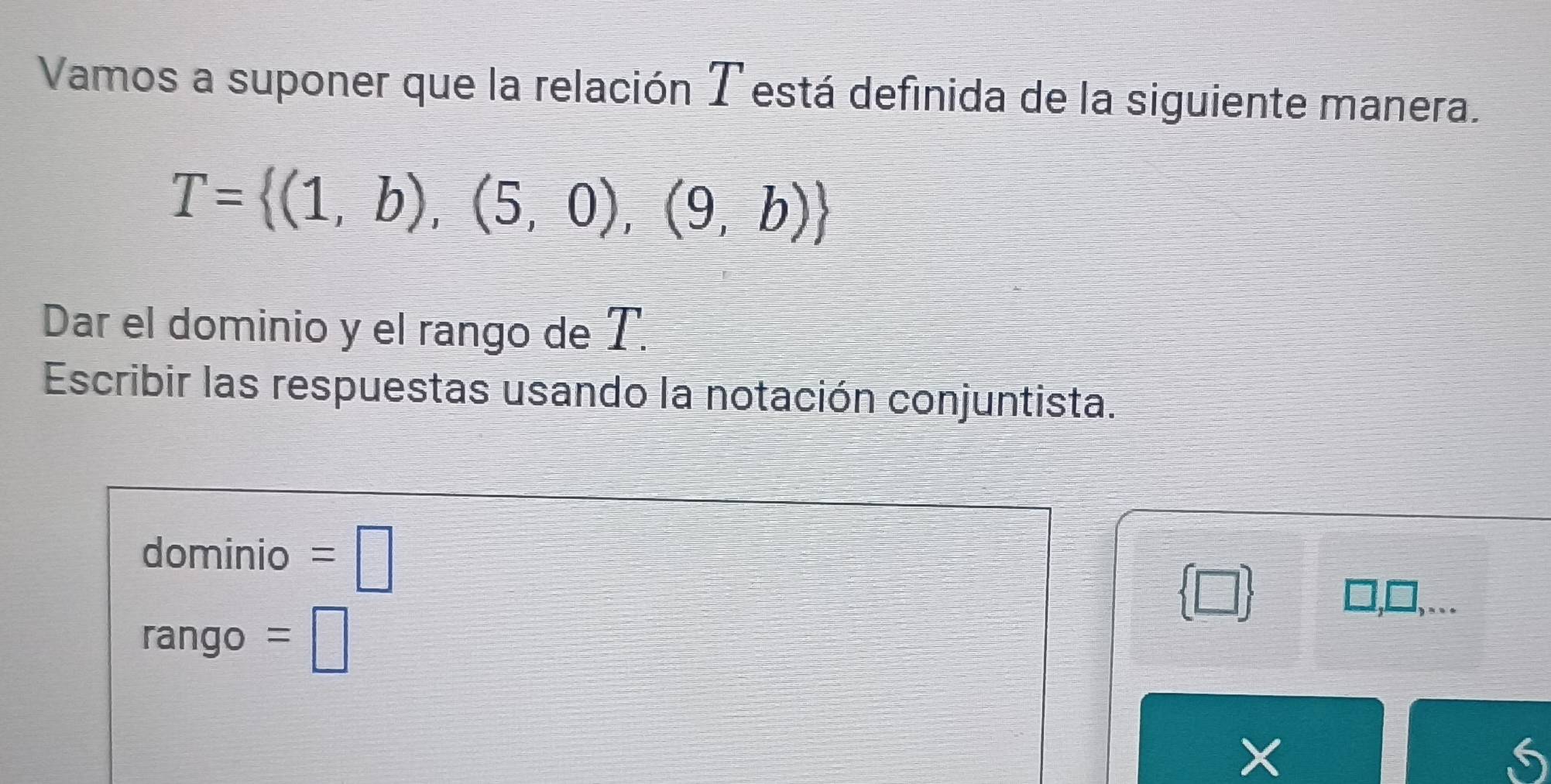 Vamos a suponer que la relación T está definida de la siguiente manera.
T= (1,b),(5,0),(9,b)
Dar el dominio y el rango de T. 
Escribir las respuestas usando la notación conjuntista. 
dominio =□
 □ 
rango =□
X
6