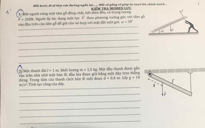 Mỗi bước đi sẽ làm con đường ngắn lại... ... Mỗi cố gắng sẽ giúp ta vượt lên chính mình... 
kiểm tra momen lực 
1: Một người nâng một tấm gỗ đồng chất, tiết diện đều, có trọng lượng
P=200N 1. Người ấy tác dụng một lực overline F theo phương vuông góc với tấm gỗ 
_ 
vào đầu trên của tấm gỗ để giữ cho nó hợp với mặt đất một góc alpha =30°
_ 
_ 
_ 
_ 
_ 
2; Một thanh dài l=1m , khối lượng m=1, 5kg;. Một đầu thanh được gắn 
vào trần nhà nhờ một bản lề, đầu kia được giữ bằng một dây treo thắng 
đứng. Trọng tâm của thanh cách bản lề một đoạn d=0.4m Lấy g=10
_
m/s^2 Tính lực căng của dây. 
_ 
_ 
_ 
_ 
_