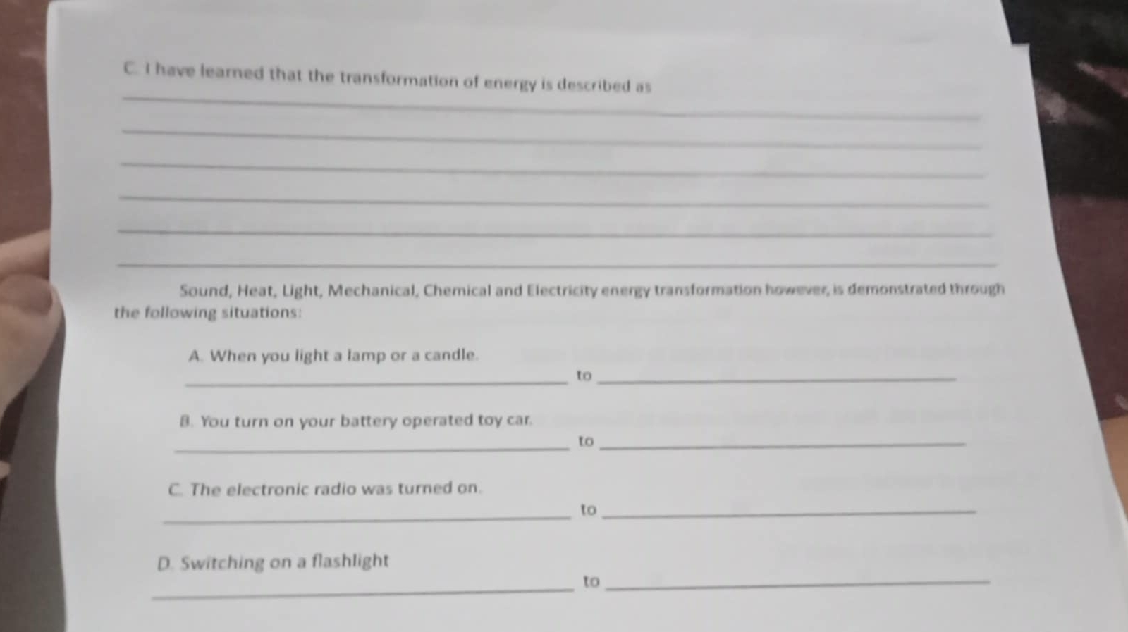 have learned that the transformation of energy is described as 
_ 
_ 
_ 
_ 
_ 
Sound, Heat, Light, Mechanical, Chemical and Electricity energy transformation however, is demonstrated through 
the following situations: 
A. When you light a lamp or a candle. 
_to_ 
8. You turn on your battery operated toy car. 
_to_ 
C. The electronic radio was turned on. 
_ 
to_ 
D. Switching on a flashlight 
_to_