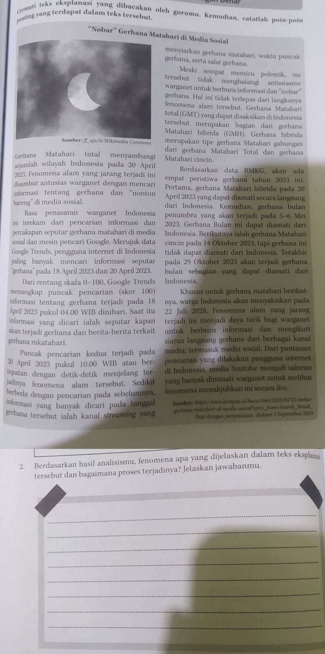 Cermati teks eksplanasi yang dibacakan oleh gurumu. Kemudian, catatlah poin-poin
penting yang terdapat dalam teks tersebut.
“Nobar” Gerhana Matahari di Media Sosial
menyiarkan gerhana matahari, waktu puncak
gerhana, serta salat gerhana.
Meski sempat memicu polemik, isu
tersebut tidak menghalangi antusiasme
warganet untuk berburu informasi dan “nobar”
gerhana. Hal ini tidak terlepas dari langkanya
fenomena alam tersebut. Gerhana Matahari
total (GMT) yang dapat disaksikan di Indonesia
tersebut merupakan bagian dari gerhana
Matahari hibrida (GMH). Gerhana hibrida
nsmerupakan tipe gerhana Matahari gabungan
dari gerhana Matahari Total dan gerhana
Gerhana Matahari total menyambangi Matahari cincin.
sejumlah wilayah Indonesia pada 20 April Berdasarkan data BMKG, akan ada
2023. Fenomena alam yang jarang terjadi ini empat peristiwa gerhana tahun 2023 ini.
disambut antusias warganet dengan mencari Pertama, gerhana Matahari hibrida pada 20
informasi tentang gerhana dan “nonton April 2023 yang dapat diamati secara langsung
bareng” di media sosial. dari Indonesia. Kemudian, gerhana bulan
Rasa penasaran warganet Indonesia penumbra yang akan terjadi pada 5-6 Mei
ini terekam dari pencarian informasi dan 2023. Gerhana Bulan ini dapat diamati dari
percakapan seputar gerhana matahari di media Indonesia. Berikutnya ialah gerhana Matahari
sosial dan mesin pencari Google. Merujuk data cincin pada 14 Oktober 2023, tapi gerhana ini
Google Trends, pengguna internet di Indonesia tidak dapat diamati dari Indonesia. Terakhir
paling banyak mencari informasi seputar pada 29 Oktober 2023 akan terjadi gerhana
''gerhana'' pada 18 April 2023 dan 20 April 2023. bulan sebagian yang dapat diamati dari
Dari rentang skala 0-100, Google Trends Indonesia.
menangkap puncak pencarian (skor 100) Khusus untuk gerhana matahari berikut-
informasi tentang gerhana terjadi pada 18 nya, warga Indonesia akan menyaksikan pada
April 2023 pukul 04.00 WIB dinihari. Saat itu 22 Juli 2028. Fenomena alam yang jarang
informasi yang dicari ialah seputar kapan terjadi ini menjadi daya tarik bagi warganet
akan terjadi gerhana dan berita-berita terkait untuk berburu informasi dan mengikuti
gerhana mkatahari.
siaran langsung gerhana dari berbagai kanal
Puncak pencarian kedua terjadi pada media, termasuk media sosial. Dari pantauan
20 April 2023 pukul 10.00 WIB atau ber- pencarian yang dilakukan pengguna internet
tepatan dengan detik-detik menjelang ter- di Indonesia, media Youtube menjadi saluran
jadinya fenomena alam tersebut. Sedikit yang banyak diminati warganet untuk melihat
berbeda dengan pencarian pada sebelumnya, fenomena menakjubkan ini secara /ive.
informasi yang banyak dicari pada tanggal Sumber: https://www.kompas.id/baca/riset/2023/04/21/nobar-
gerhana tersebut ialah kanal streaming yang gerhana-matahari-di-media-sosial?open_from=Search_Result_
Page dengan penyesuaian, diakses 3 September 2023
2. Berdasarkan hasil analisismu, fenomena apa yang dijelaskan dalam teks eksplanas
tersebut dan bagaimana proses terjadinya? Jelaskan jawabanmu.
_
_
_
_
_
_
_
_