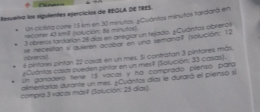 Dinaro 
Resuelva los siguientes ejercícios de REGLA DE TRES. 
Un ciclista corre 15 km en 30 minutos. ¿Cuántos minutos tardará en 
recorrer 43 km? (solución: 86 minufos). 
3 obreros tardarían 28 días en arreglar un tejado. ¿Cuántos obreros 
se necesitian si quieren acabar en una semana? (solución: 12
6 pintores pintan 22 casas en un mes. Si contratan 3 pintores más, 
obreros). 
¿Cuántas casas pueden pintar en un mes? (Solución: 33 casas). 
Un ganadero fíene 15 vacas y ha comprado pienso para 
alimentarlas durante un mes. ¿Cuántos días le durará el pienso si 
compra 3 vacas más? (Solución: 25 días).