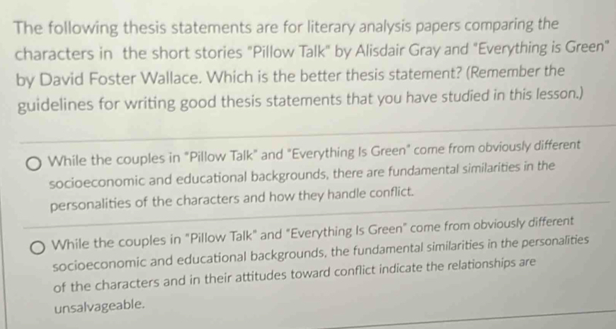 The following thesis statements are for literary analysis papers comparing the
characters in the short stories "Pillow Talk" by Alisdair Gray and "Everything is Green"
by David Foster Wallace. Which is the better thesis statement? (Remember the
guidelines for writing good thesis statements that you have studied in this lesson.)
While the couples in "Pillow Talk" and "Everything Is Green" come from obviously different
socioeconomic and educational backgrounds, there are fundamental similarities in the
personalities of the characters and how they handle conflict.
While the couples in "Pillow Talk" and "Everything Is Green" come from obviously different
socioeconomic and educational backgrounds, the fundamental similarities in the personalities
of the characters and in their attitudes toward conflict indicate the relationships are
unsalvageable.