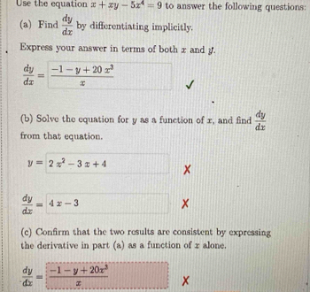 Use the equation x+xy-5x^4=9 to answer the following questions: 
(a) Find  dy/dx  by differentiating implicitly. 
Express your answer in terms of both x and y.
 dy/dx = (-1-y+20x^3)/x 
(b) Solve the equation for y as a function of x, and find  dy/dx 
from that equation.
y=2x^2-3x+4 □ x
 dy/dx =4x-3
× 
(c) Confirm that the two results are consistent by expressing 
the derivative in part (a) as a function of x alone.
 dy/dx = (-1-y+20x^3)/x  ×