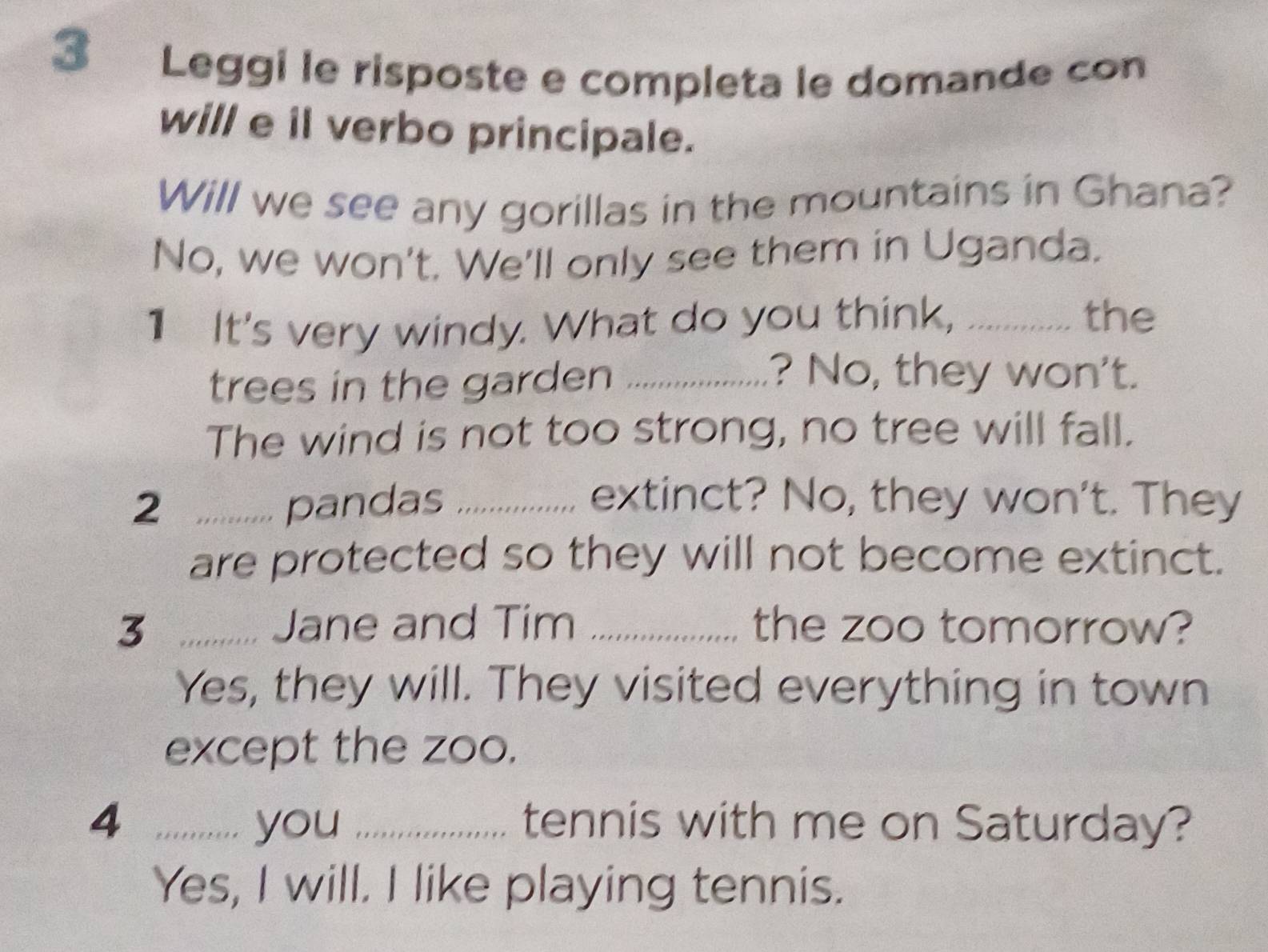 Leggi le risposte e completa le domande con 
will e il verbo principale. 
Will we see any gorillas in the mountains in Ghana? 
No, we won't. We'll only see them in Uganda. 
1 It's very windy. What do you think, ............ the 
trees in the garden_ 
? No, they won't. 
The wind is not too strong, no tree will fall. 
2 pandas _extinct? No, they won't. They 
are protected so they will not become extinct. 
3 Jane and Tim _the zoo tomorrow? 
Yes, they will. They visited everything in town 
except the zoo. 
4 ...,,..... you _tennis with me on Saturday? 
Yes, I will. I like playing tennis.