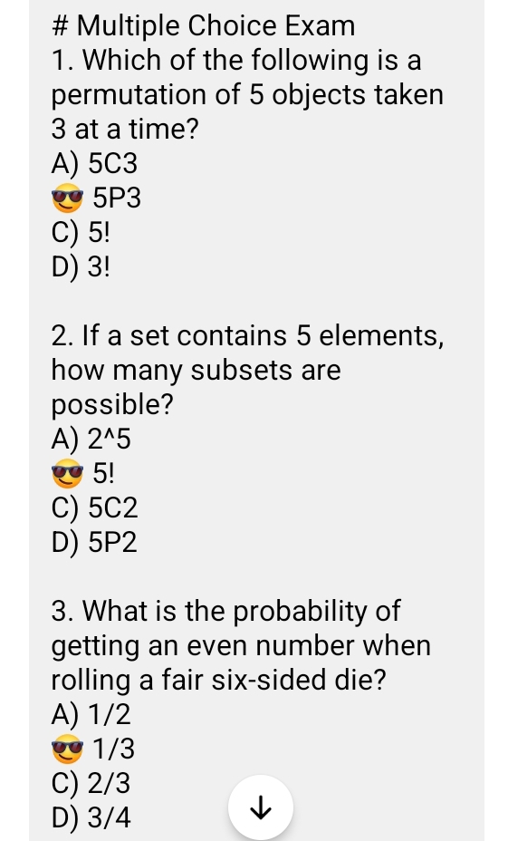 # Multiple Choice Exam
1. Which of the following is a
permutation of 5 objects taken
3 at a time?
A) 5C3
、 5P3
C) 5!
D) 3!
2. If a set contains 5 elements,
how many subsets are
possible?
A) 2^(wedge)5
5!
C) 5C2
D) 5P2
3. What is the probability of
getting an even number when
rolling a fair six-sided die?
A) 1/2
。 1/3
C) 2/3
D) 3/4