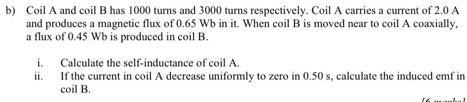 Coil A and coil B has 1000 turns and 3000 turns respectively. Coil A carries a current of 2.0 A
and produces a magnetic flux of 0.65 Wb in it. When coil B is moved near to coil A coaxially, 
a flux of 0.45 Wb is produced in coil B. 
i. Calculate the self-inductance of coil A. 
ii. If the current in coil A decrease uniformly to zero in 0.50 s, calculate the induced emf in 
coil B.