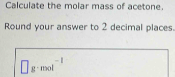 Calculate the molar mass of acetone. 
Round your answer to 2 decimal places.
□ g· mol^(-1)