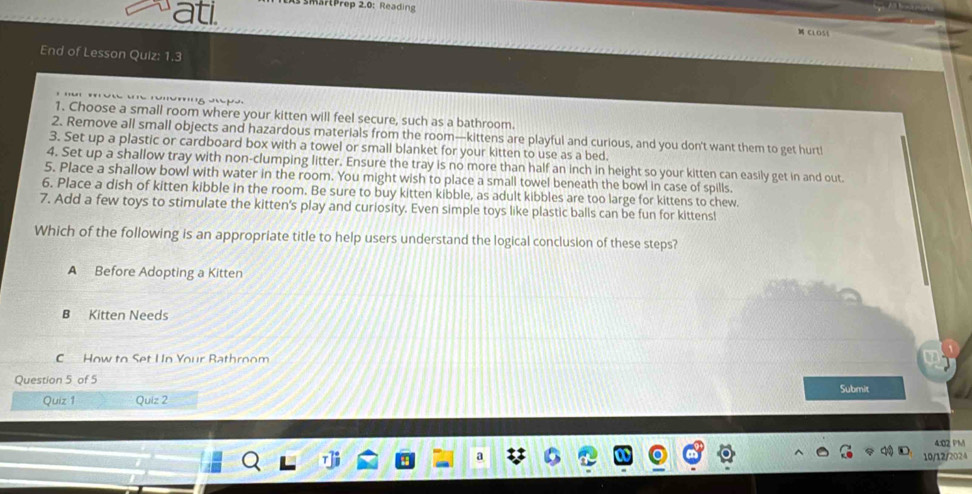 ati E marPrep 2.0: Reading
ClO5
End of Lesson Quiz: 1.3

1. Choose a small room where your kitten will feel secure, such as a bathroom.
2. Remove all small objects and hazardous materials from the room—kittens are playful and curious, and you don't want them to get hurt!
3. Set up a plastic or cardboard box with a towel or small blanket for your kitten to use as a bed.
4. Set up a shallow tray with non-clumping litter. Ensure the tray is no more than half an inch in height so your kitten can easily get in and out.
5. Place a shallow bowl with water in the room. You might wish to place a small towel beneath the bowl in case of spills.
6. Place a dish of kitten kibble in the room. Be sure to buy kitten kibble, as adult kibbles are too large for kittens to chew.
7. Add a few toys to stimulate the kitten's play and curiosity. Even simple toys like plastic balls can be fun for kittens!
Which of the following is an appropriate title to help users understand the logical conclusion of these steps?
A Before Adopting a Kitten
B Kitten Needs
C How to Set Un Your Rathroom
Question 5 of 5
Quiz 1 Quiz 2 Submit
4:02 PM
10/12/2024