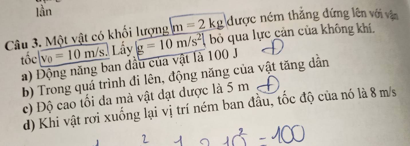 lần
Câu 3. Một vật có khối lượng m=2kg được ném thắng đứng lên với vận
tộc . v_0=10m/s Lấy g=10m/s^2 bỏ qua lực cản của không khí.
a) Động năng ban đầu của vật là 100 J
b) Trong quá trình đi lên, động năng của vật tăng dẫn
c) Độ cao tối đa mà vật đạt được là 5 m
d) Khi vật rơi xuống lại vị trí ném ban đầu, tốc độ của nó là 8 m/s