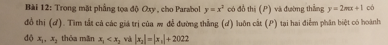 Trong mặt phẳng tọa độ Oxy, cho Parabol y=x^2 có đồ thị (P) và đường thẳng y=2mx+1 có 
đồ thị (d). Tìm tất cả các giá trị của m để đường thẳng (d) luôn cắt (P) tại hai điểm phân biệt có hoành 
độ x_1, x_2 thỏa mãn x_1 và |x_2|=|x_1|+2022