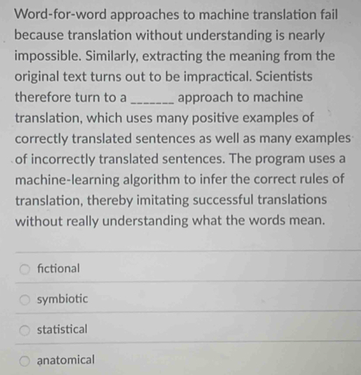 Word-for-word approaches to machine translation fail
because translation without understanding is nearly
impossible. Similarly, extracting the meaning from the
original text turns out to be impractical. Scientists
therefore turn to a _approach to machine
translation, which uses many positive examples of
correctly translated sentences as well as many examples
of incorrectly translated sentences. The program uses a
machine-learning algorithm to infer the correct rules of
translation, thereby imitating successful translations
without really understanding what the words mean.
fictional
symbiotic
statistical
anatomical