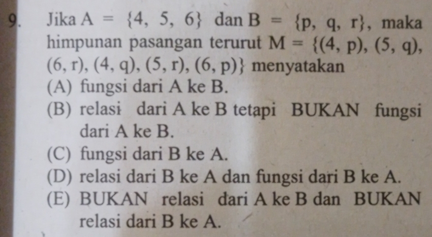 Jika A= 4,5,6 dan B= p,q,r , maka
himpunan pasangan terurut M= (4,p),(5,q),
(6,r),(4,q),(5,r),(6,p) menyatakan
(A) fungsi dari A ke B.
(B) relasi dari A ke B tetapi BUKAN fungsi
dari A ke B.
(C) fungsi dari B ke A.
(D) relasi dari B ke A dan fungsi dari B ke A.
(E) BUKAN relasi dari A ke B dan BUKAN
relasi dari B ke A.