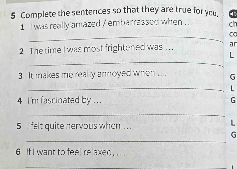 Complete the sentences so that they are true for you. 
1 I was really amazed / embarrassed when . . . 
ch 
_Co 
2 The time I was most frightened was . . . 
an 
_ 
L 
3 It makes me really annoyed when . . . 
G 
_L 
4 I'm fascinated by . . . 
G 
_ 
5 I felt quite nervous when . . . 
L 
_ 
G 
6 If I want to feel relaxed, . . . 
_