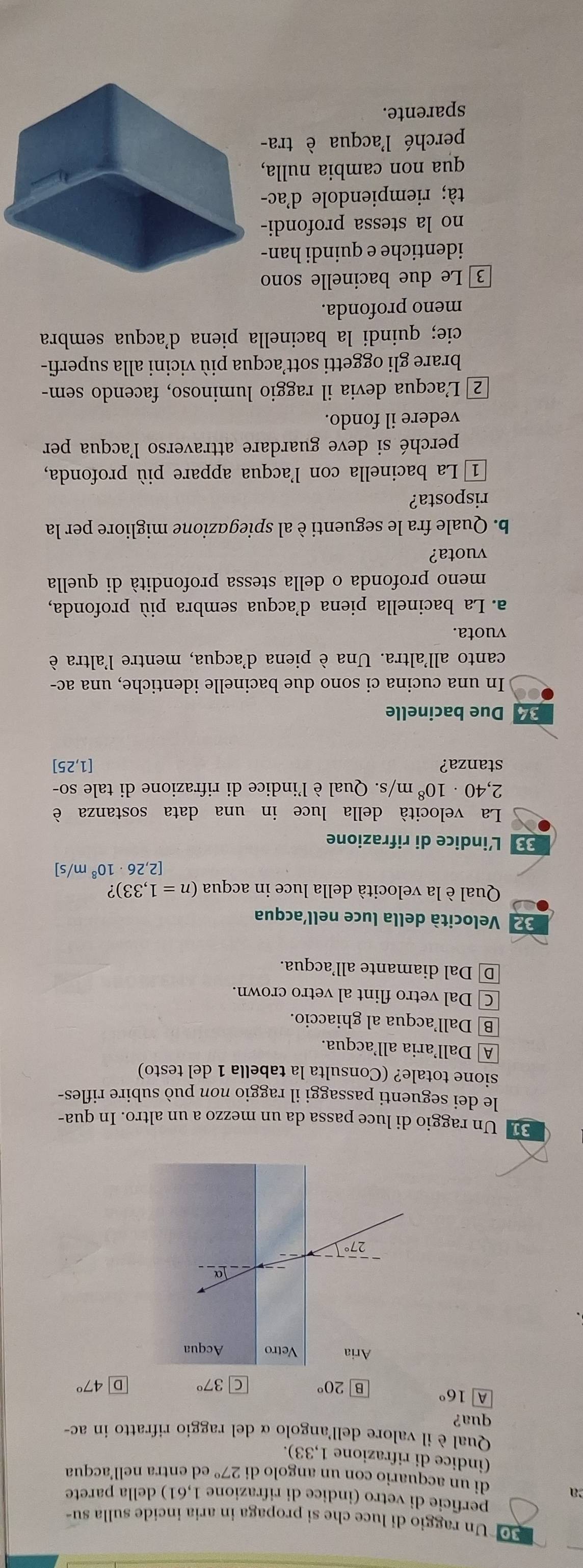 10 *Un raggio di luce che si propaga in aria incide sulla su-
perficie di vetro (indice di rifrazione 1,61) della parete
a di un acquario con un angolo di 27° ed entra nell’acqua
(indice di rifrazione 1,33).
Qual è il valore dell'angolo α del raggio rifratto in ac-
qua?
A 16° B 20° C 37° D 47°
E Un raggio di luce passa da un mezzo a un altro. In qua-
le dei seguenti passaggi il raggio non può subire rifles-
sione totale? (Consulta la tabella 1 del testo)
A Dallaria all’acqua.
B Dall’acqua al ghiaccio.
C Dal vetro flint al vetro crown.
D Dal diamante all’acqua.
2 Velocità della luce nell’acqua
Qual è la velocità della luce in acqua (n=1,33)?
2,26· 10^8m/s]
33 L'indice di rifrazione
La velocità della luce in una data sostanza è
2,40· 10^8m/s s. Qual è l'indice di rifrazione di tale so-
stanza? [1,25]
34 Due bacinelle
In una cucina ci sono due bacinelle identiche, una ac-
canto all'altra. Una è piena d'acqua, mentre l'altra è
vuota.
a. La bacinella piena d'acqua sembra più profonda,
meno profonda o della stessa profondità di quella
vuota?
b. Quale fra le seguenti è al spiegazione migliore per la
risposta?
1  La bacinella con l'acqua appare più profonda,
perché si deve guardare attraverso l'acqua per
vedere il fondo.
2 L'acqua devia il raggio luminoso, facendo sem-
brare gli oggetti sott’acqua più vicini alla superfi-
cie; quindi la bacinella piena d'acqua sembra
meno profonda.
3  Le due bacinelle sono
identiche e quindi han-
no la stessa profondi-
tà; riempiendole d'ac-
qua non cambia nulla,
perché l'acqua è tra-
sparente.