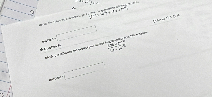 (0.5* 10^(41))* /. 
notation: 
Divide the following and express your (5.74* 10^(20))/ (1.4* 10^(34))
B0/1 pt つ 5 % 19
quotient =□
Divide the following and express your answer  (8.96* 10^(-76))/1.4* 10^(-38)  cientific notation: 
Question 16
quotient=□