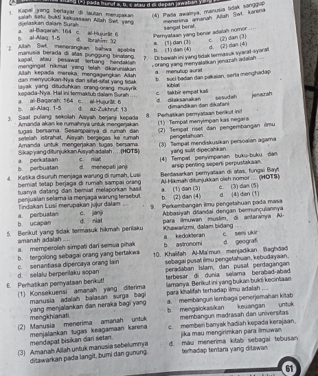 a ng (3) pada huruí a, b. c atau d di depan jawaban yana
Kapal yang berlayar di lautan merupakan (4) Pada awalnya, manusia tidak sanggup
dijelaskan dalam Surah saiah satu bukti kekuasaan Allah Swt. yang menerima amanah Aliah Swt. karena
sangat beral.
a. al-Baqarah: 164 c. al-Hujurät: 6 Pernyataan yang benar adalah nomor ....
b. al-Alaq: 1-5
d. lbrahǐm: 32
a. (1) dan (3)
c. (2) dan (3)
Allah Swt menerangkan bahwa apabila b (1) dan (4) d. (2) dan (4)
manusia berada di atas punggung binatang. 7. Di bawah ini yang tidak termasuk syarat-syarat
kapal, atau pesawat terbang hendaklah
, orang yang menyalatkan jenazah adalah ....
mengingat nikmat yang telah dikaruniakan
a. menutup aurat
Allah kepada mereka, mengagungkan Allah
dan menyucikan-Nya dan sifat-sifat yang tidak
b. suci badan dan pakaïan, serta menghadap
layak yang dituduhkan orang-orang musyrik
kepada-Nya. Hal ini termaktub dalam Surah kiblat
c. takbir empat kal
a. al-Baqarah; 164 c. al-Hujurāt: 6
b. al-Alaq: 1-5 d. az-Zukhruf: 13 d. dilaksanakan sesudah jenazah
3. Saat pulang sekolah Aisyah berjanji kepada 8. Perhatikan pernyataan berikut in dimandikan dan dikafani
Amanda akan ke rumahnya untuk mengerjakar (1) Tempat menyimpan kas negara.
tugas bersama. Sesampainya di rumah dan
setelah istirahat, Aisyah bergegas ke rumah (2) Tempat riset dan pengembangan ilmu
pengetahuan
Amanda untuk mengerjakan tugas bersama. (3) Tempat mendiskusikan perscalan agama
Sikap yang ditunjukkan Aisyah adalah . .. . (HOTS)
a. perkataan c. niat yang sulit dipecahkan .
b. perbuatan d. menepati jan (4) Tempat penyimpanan buku-buku dan
arsip penting seperli perpustakaan.
4. Ketika disuruh menjaga warung di rumaḥ, Lusi  Berdasarkan pemyataan di atas, fungsi Bayt
beriat tetap berjaga di rumah sampai orang
tuanya datang dan berniat melaporkan hasi Al-Hikmah diunjukkan oieh nomor .... (HOTS)
penjualan selama ia menjaga warung tersebut. a. (1) dan (3) b. (2) dan (4) d. (4) dan (1) c. (3) dan (5)
Tindakan Lusi merupakan jujur dalam ....
a. perbuatan c. janji 9. Perkembangan ilmu pengetahuan pada masa
b. ucapan d. niat Abbasiyah ditandai dengan bermunçulannya
5. Berikut yang tidak termasuk hikmah perilaku Khawarizmi, dalam bidang para ilmuwan muslim。 di antaranya A
..
amanah adalah ....
a. memperoleh simpati dari semua pihak b. astronomi a. kedokteran d geograf c. seni ukir
b. tergolong sebagai orang yang bertakwa 10. Khalifah Al-Ma'mun menjadikan Baghdad
c. senantiasa dipercaya orang lain sebagai pusat ilmu pengetahuan, kebudayaan,
d. selalu berperilaku sopan peradaban islam, dan pusat perdagangan
terbesar di dunia selama berabad-abad
6. Perhatikan pernyataan berikut lamanya. Berikut ini yang bukan bukti kecintaan
1) Konsekuensi amanah yang diterima
manusia adalah balasan surga bagi para khalifah terhadap ilmu adalah ....
yang menjalankan dan neraka bagi yang a. membangun lembaga penerjemahan kitab
mengkhianati. b. mengalokasikan keuangan untuk
(2) Manusia menerima amanah untuk membangun madrasah dan universitas
menjalankan tugas keagamaan karena c. memberi banyak hadiah kepada kerajaan,
mendapat bisikan dari setan  jika mau mengirimkan para ilmuwan 
(3) Amanah Allah untuk manusia sebelumnya d. mau menerima kitab sebagai tebusan
ditawarkan pada langit, bumi dan gunung. terhadap tentara yang ditawan
61