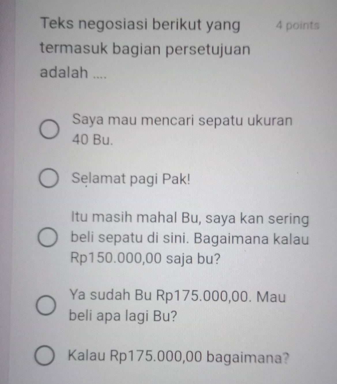 Teks negosiasi berikut yang 4 points 
termasuk bagian persetujuan 
adalah .... 
Saya mau mencari sepatu ukuran
40 Bu. 
Sęlamat pagi Pak! 
Itu masih mahal Bu, saya kan sering 
beli sepatu di sini. Bagaimana kalau
Rp150.000,00 saja bu? 
Ya sudah Bu Rp175.000,00. Mau 
beli apa lagi Bu? 
Kalau Rp175.000,00 bagaimana?